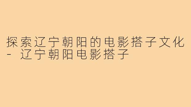 探索辽宁朝阳的电影搭子文化