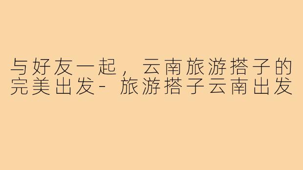 与好友一起，云南旅游搭子的完美出发