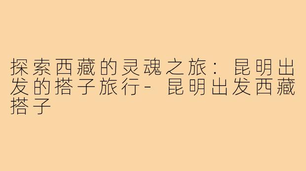探索西藏的灵魂之旅:昆明出发的搭子旅行-昆明出发西藏搭子