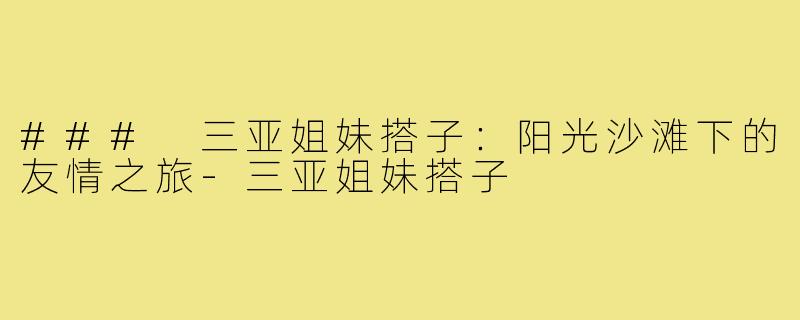 ### 三亚姐妹搭子:阳光沙滩下的友情之旅-三亚姐妹搭子