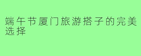 端午节厦门旅游搭子的完美选择