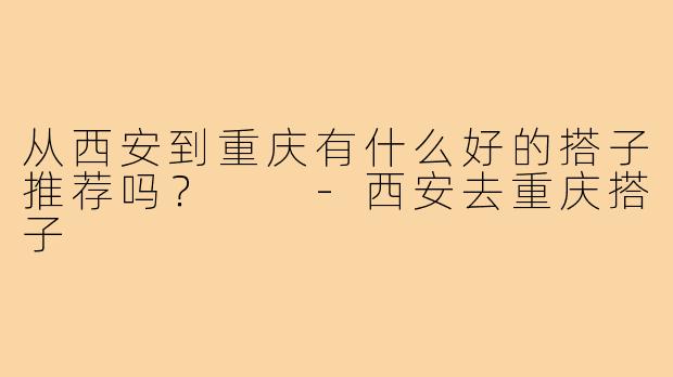 从西安到重庆有什么好的搭子推荐吗？  