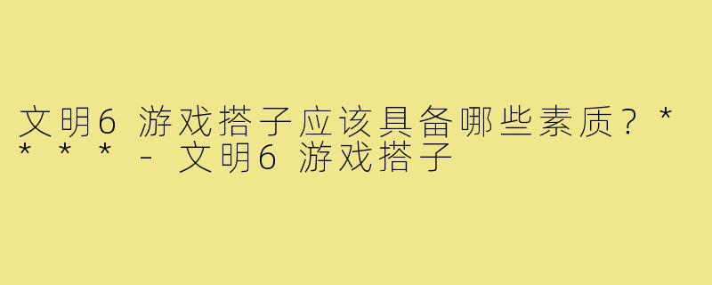 文明6游戏搭子应该具备哪些素质？****