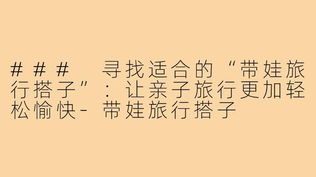 ### 寻找适合的“带娃旅行搭子”：让亲子旅行更加轻松愉快-带娃旅行搭子