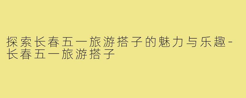 探索长春五一旅游搭子的魅力与乐趣-长春五一旅游搭子