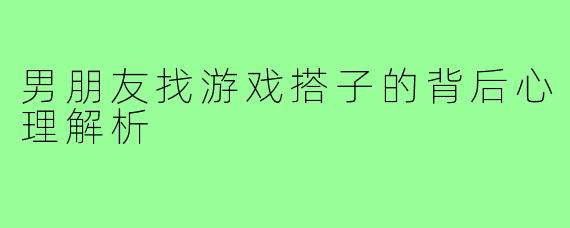 男朋友找游戏搭子的背后心理解析