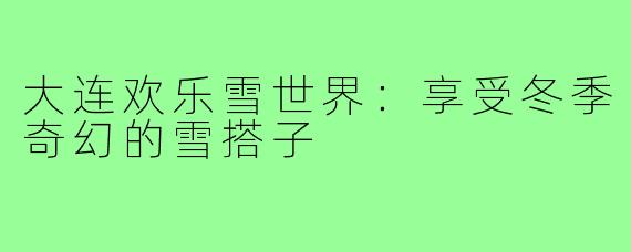 大连欢乐雪世界:享受冬季奇幻的雪搭子