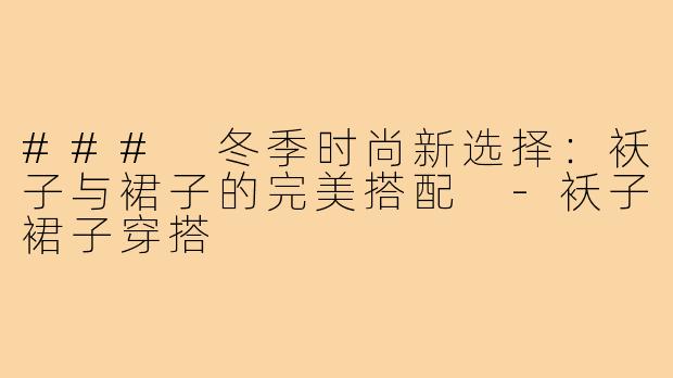 ### 冬季时尚新选择:袄子与裙子的完美搭配 -袄子裙子穿搭