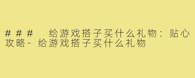 ### 给游戏搭子买什么礼物:贴心攻略-给游戏搭子买什么礼物