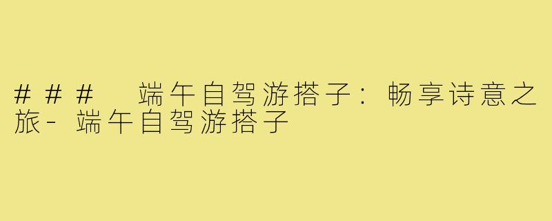 ### 端午自驾游搭子:畅享诗意之旅-端午自驾游搭子