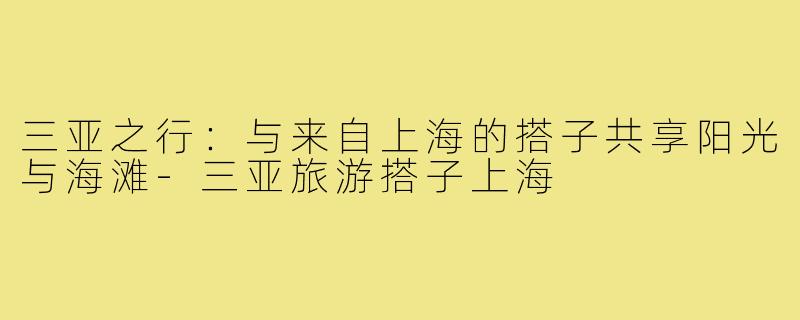 三亚之行:与来自上海的搭子共享阳光与海滩-三亚旅游搭子上海