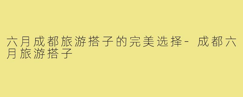 六月成都旅游搭子的完美选择-成都六月旅游搭子