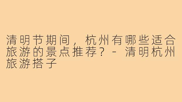 清明节期间,杭州有哪些适合旅游的景点推荐?-清明杭州旅游搭子
