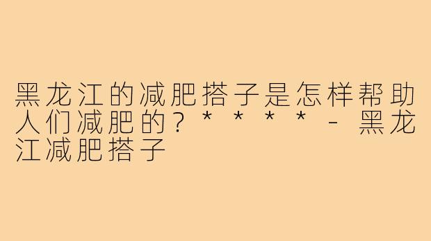 黑龙江的减肥搭子是怎样帮助人们减肥的？****