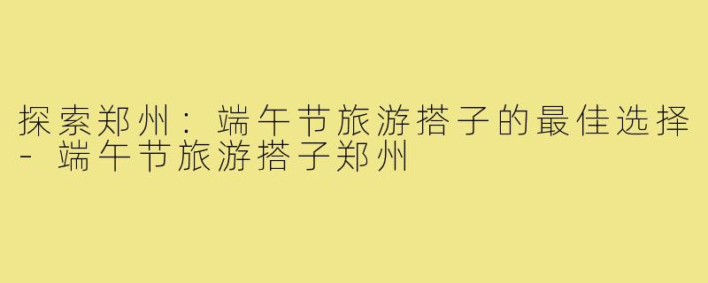 探索郑州:端午节旅游搭子的最佳选择-端午节旅游搭子郑州