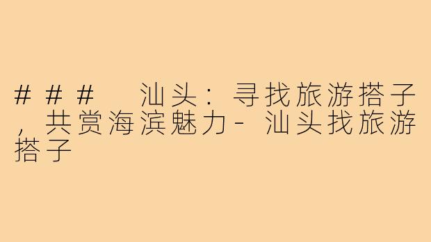 ### 汕头：寻找旅游搭子，共赏海滨魅力