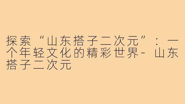 探索“山东搭子二次元”:一个年轻文化的精彩世界-山东搭子二次元