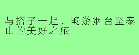 与搭子一起,畅游烟台至泰山的美好之旅