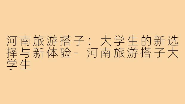 河南旅游搭子:大学生的新选择与新体验-河南旅游搭子大学生