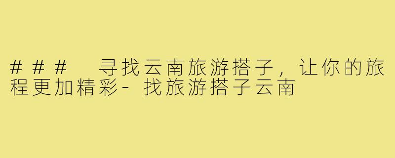 ### 寻找云南旅游搭子,让你的旅程更加精彩-找旅游搭子云南