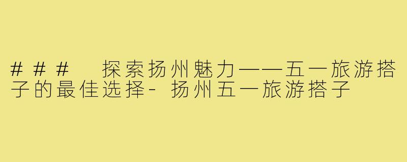 ### 探索扬州魅力——五一旅游搭子的最佳选择-扬州五一旅游搭子