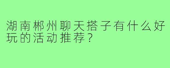 湖南郴州聊天搭子有什么好玩的活动推荐？