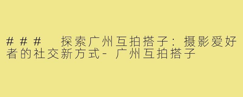 ### 探索广州互拍搭子:摄影爱好者的社交新方式-广州互拍搭子