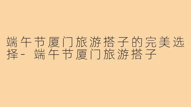 端午节厦门旅游搭子的完美选择-端午节厦门旅游搭子