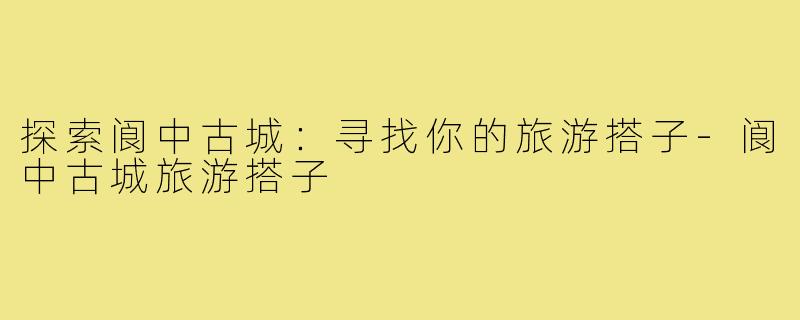 探索阆中古城:寻找你的旅游搭子-阆中古城旅游搭子
