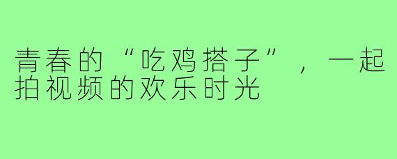 青春的“吃鸡搭子”,一起拍视频的欢乐时光