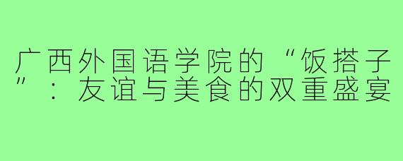 广西外国语学院的“饭搭子”:友谊与美食的双重盛宴