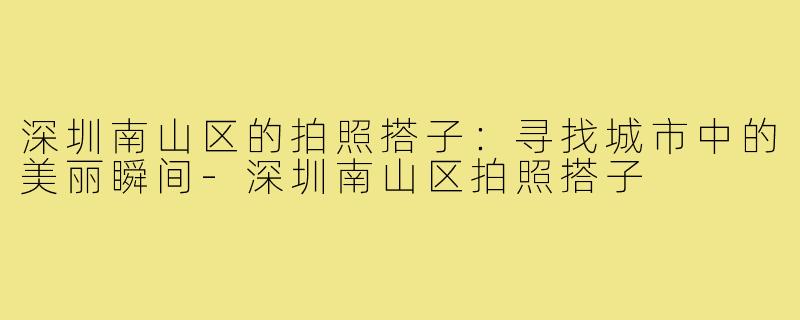 深圳南山区的拍照搭子:寻找城市中的美丽瞬间-深圳南山区拍照搭子