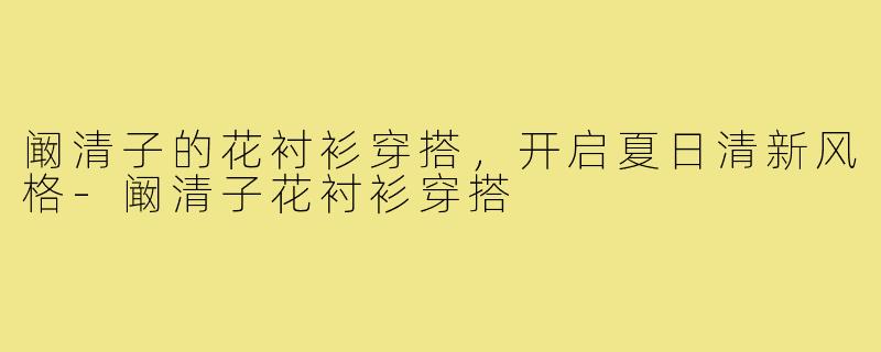 阚清子的花衬衫穿搭,开启夏日清新风格-阚清子花衬衫穿搭