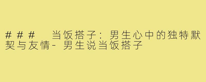 ### 当饭搭子:男生心中的独特默契与友情-男生说当饭搭子