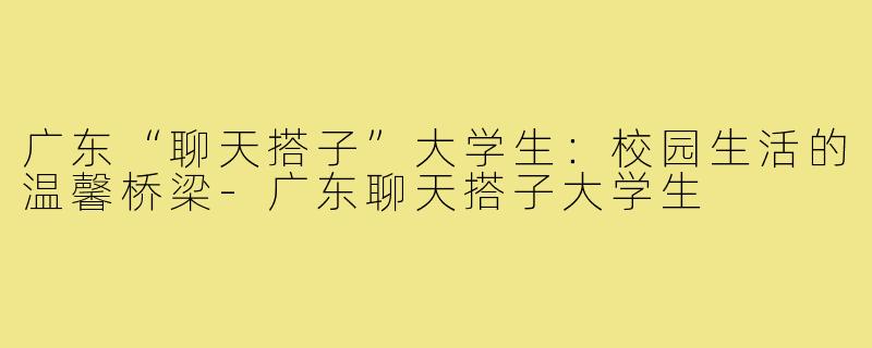 广东“聊天搭子”大学生:校园生活的温馨桥梁-广东聊天搭子大学生