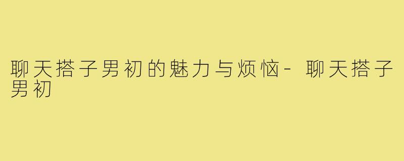 聊天搭子男初的魅力与烦恼-聊天搭子男初