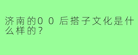济南的00后搭子文化是什么样的？
