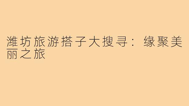 潍坊旅游搭子大搜寻:缘聚美丽之旅