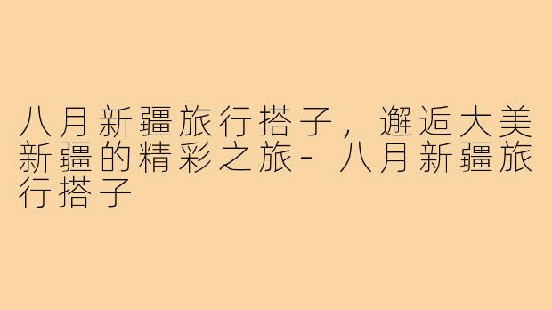 八月新疆旅行搭子,邂逅大美新疆的精彩之旅-八月新疆旅行搭子