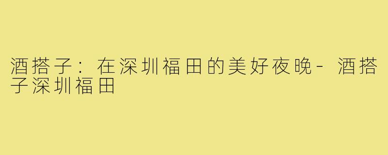酒搭子:在深圳福田的美好夜晚-酒搭子深圳福田
