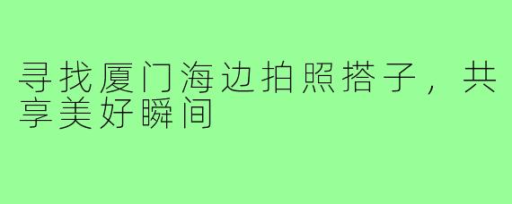 寻找厦门海边拍照搭子,共享美好瞬间