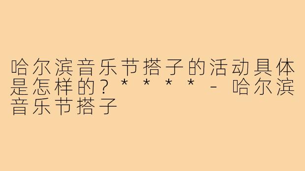 哈尔滨音乐节搭子的活动具体是怎样的？****