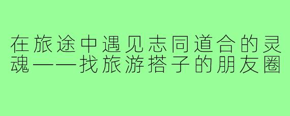 在旅途中遇见志同道合的灵魂——找旅游搭子的朋友圈