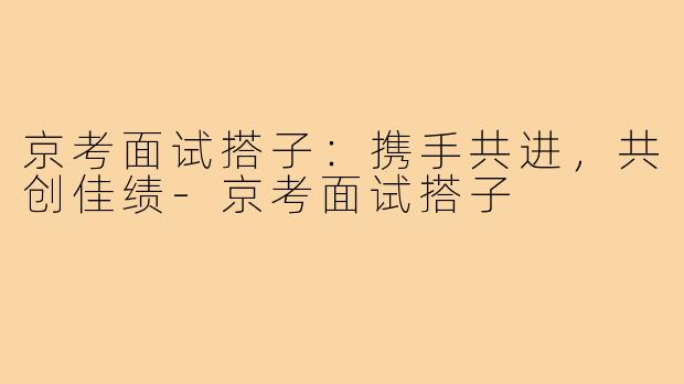 京考面试搭子:携手共进,共创佳绩-京考面试搭子