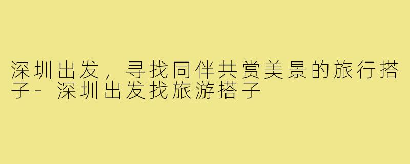 深圳出发,寻找同伴共赏美景的旅行搭子-深圳出发找旅游搭子