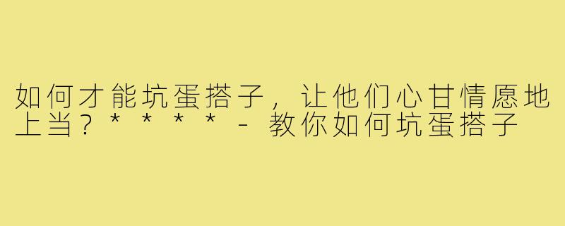 如何才能坑蛋搭子,让他们心甘情愿地上当?****-教你如何坑蛋搭子