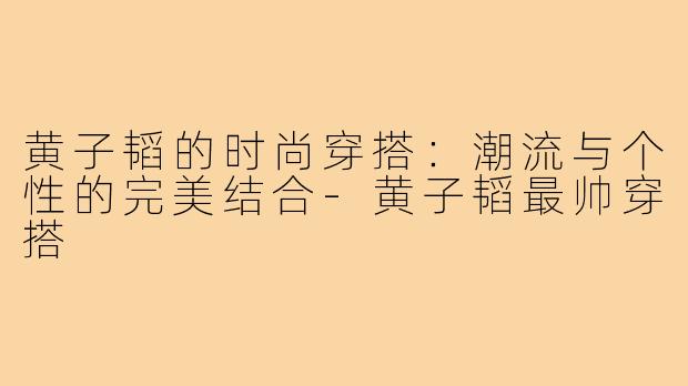 黄子韬的时尚穿搭:潮流与个性的完美结合-黄子韬最帅穿搭