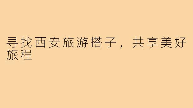 寻找西安旅游搭子,共享美好旅程