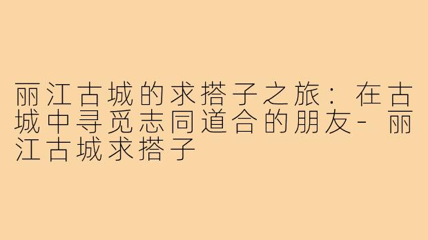 丽江古城的求搭子之旅:在古城中寻觅志同道合的朋友-丽江古城求搭子