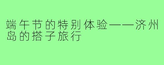 端午节的特别体验——济州岛的搭子旅行